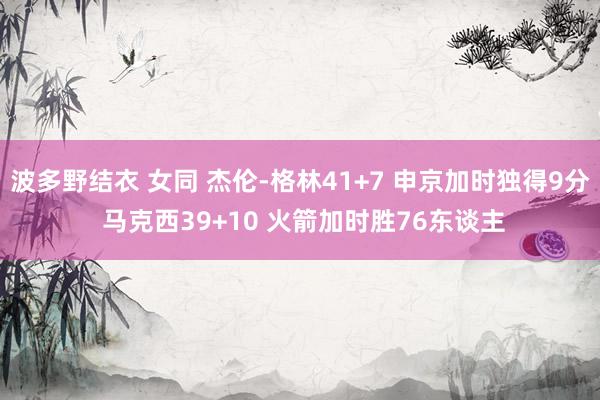 波多野结衣 女同 杰伦-格林41+7 申京加时独得9分 马克西39+10 火箭加时胜76东谈主