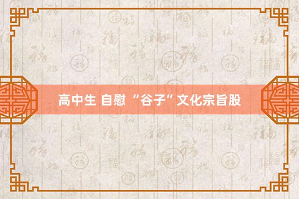 高中生 自慰 “谷子”文化宗旨股