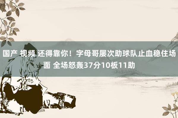 国产 视频 还得靠你！字母哥屡次助球队止血稳住场面 全场怒轰37分10板11助