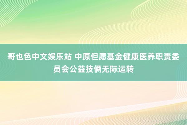 哥也色中文娱乐站 中原但愿基金健康医养职责委员会公益技俩无际运转