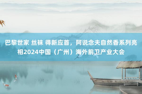 巴黎世家 丝袜 得新应首，阿说念夫自然香系列亮相2024中国（广州）海外前卫产业大会