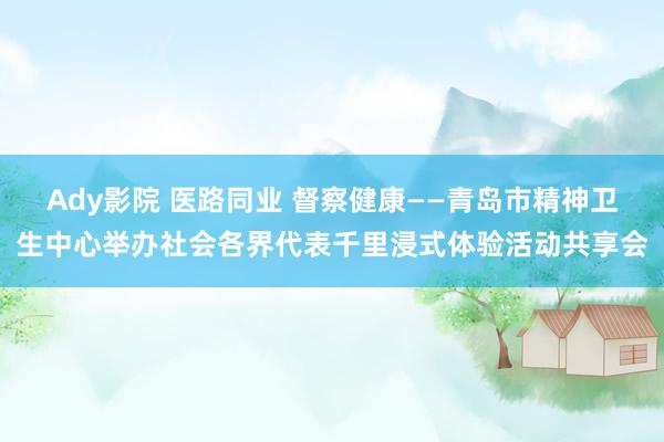 Ady影院 医路同业 督察健康——青岛市精神卫生中心举办社会各界代表千里浸式体验活动共享会