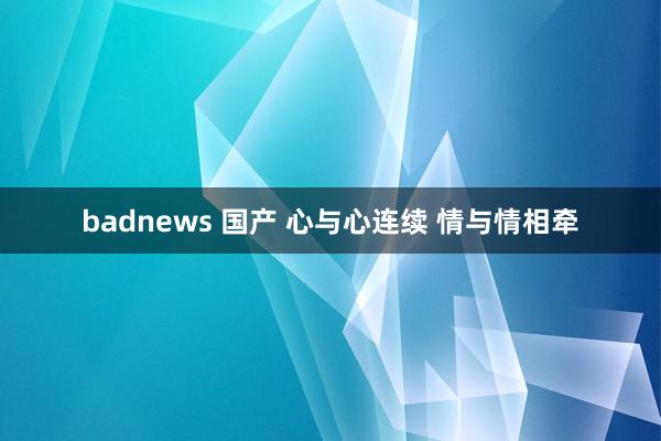 badnews 国产 心与心连续 情与情相牵