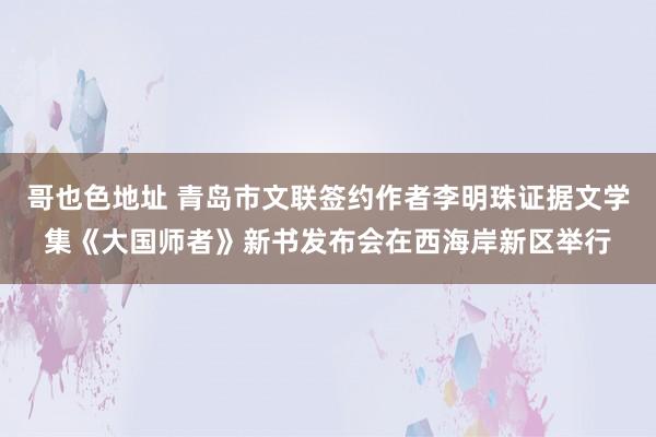 哥也色地址 青岛市文联签约作者李明珠证据文学集《大国师者》新书发布会在西海岸新区举行