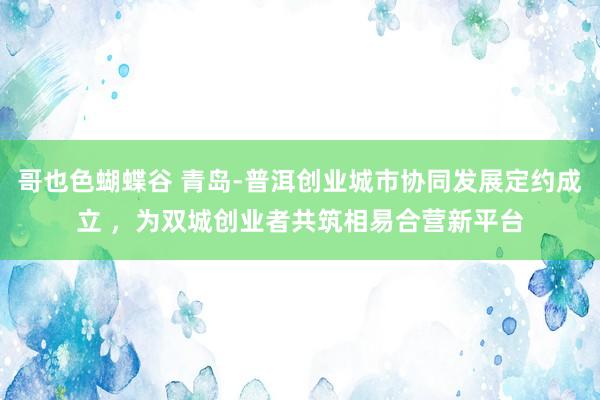 哥也色蝴蝶谷 青岛-普洱创业城市协同发展定约成立 ，为双城创业者共筑相易合营新平台