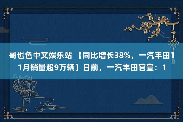 哥也色中文娱乐站 【同比增长38%，一汽丰田11月销量超9万辆】日前，一汽丰田官宣：1