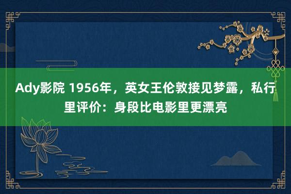 Ady影院 1956年，英女王伦敦接见梦露，私行里评价：身段比电影里更漂亮