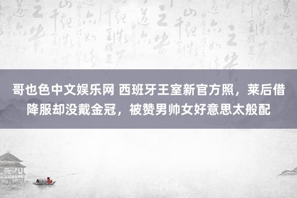 哥也色中文娱乐网 西班牙王室新官方照，莱后借降服却没戴金冠，被赞男帅女好意思太般配