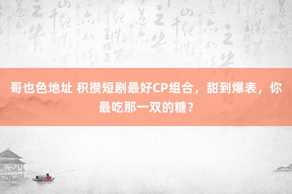 哥也色地址 积攒短剧最好CP组合，甜到爆表，你最吃那一双的糖？