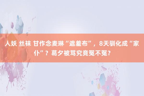 人妖 丝袜 甘作念麦琳“遮羞布”，8天驯化成“家仆”？葛夕被骂究竟冤不冤？