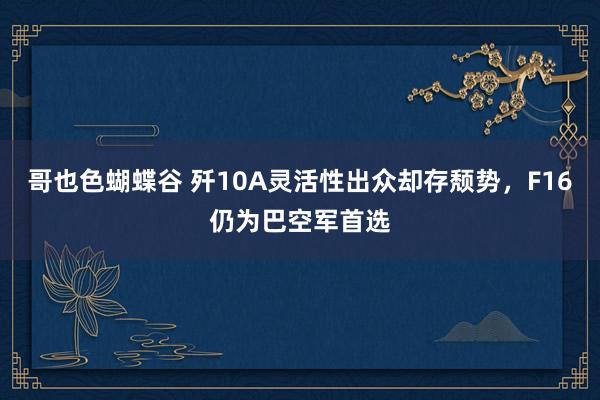 哥也色蝴蝶谷 歼10A灵活性出众却存颓势，F16仍为巴空军首选