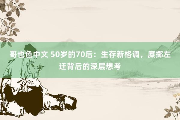 哥也色中文 50岁的70后：生存新格调，糜掷左迁背后的深层想考