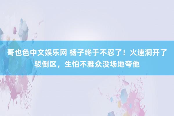 哥也色中文娱乐网 杨子终于不忍了！火速洞开了驳倒区，生怕不雅众没场地夸他