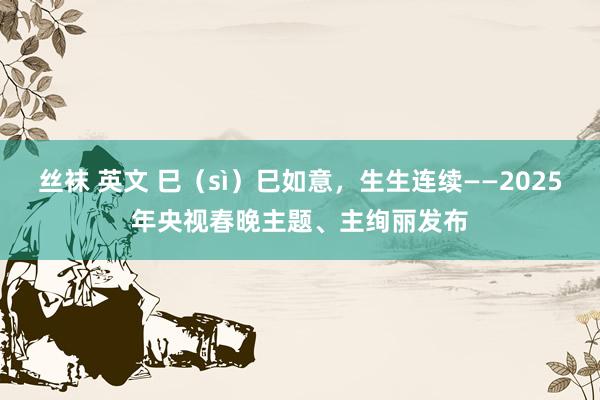 丝袜 英文 巳（sì）巳如意，生生连续——2025年央视春晚主题、主绚丽发布