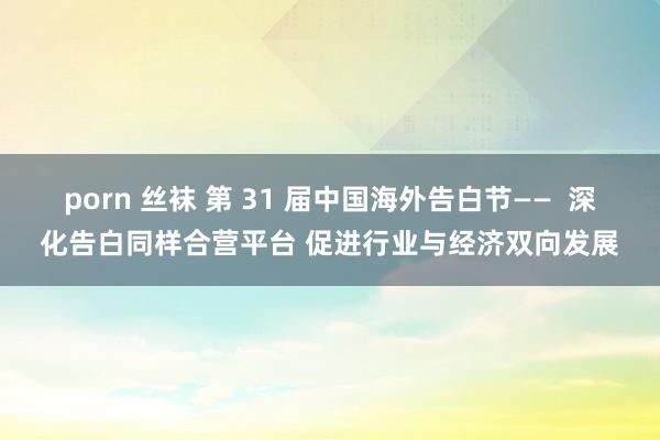 porn 丝袜 第 31 届中国海外告白节——  深化告白同样合营平台 促进行业与经济双向发展