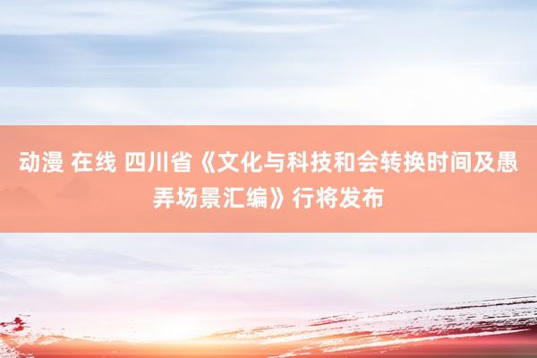 动漫 在线 四川省《文化与科技和会转换时间及愚弄场景汇编》行将发布