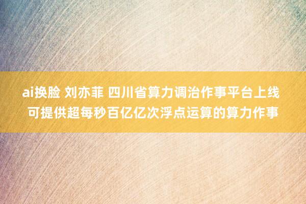 ai换脸 刘亦菲 四川省算力调治作事平台上线 可提供超每秒百亿亿次浮点运算的算力作事