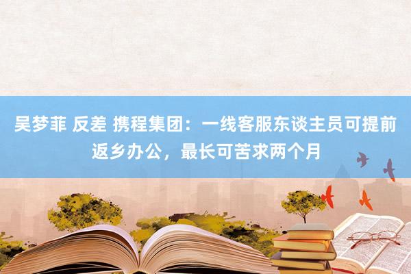 吴梦菲 反差 携程集团：一线客服东谈主员可提前返乡办公，最长可苦求两个月