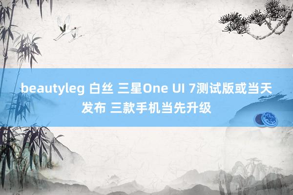 beautyleg 白丝 三星One UI 7测试版或当天发布 三款手机当先升级