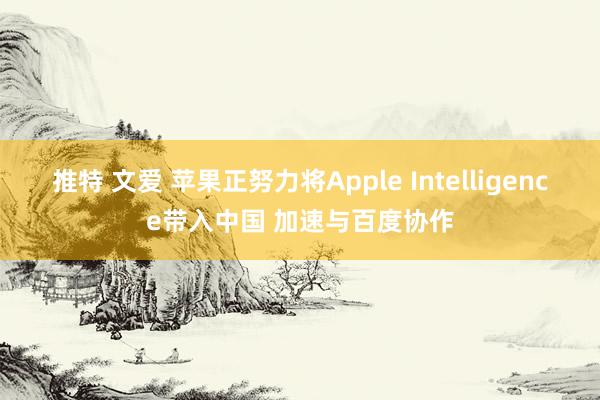 推特 文爱 苹果正努力将Apple Intelligence带入中国 加速与百度协作