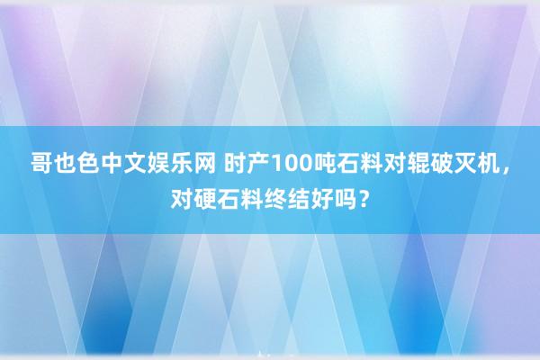 哥也色中文娱乐网 时产100吨石料对辊破灭机，对硬石料终结好吗？