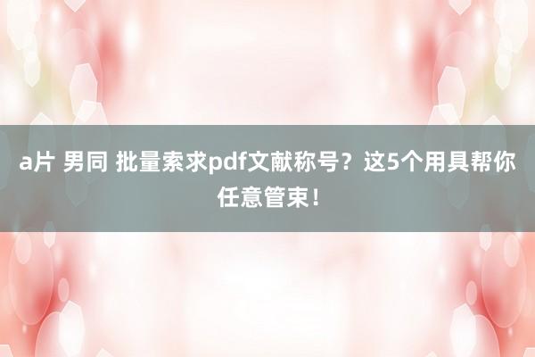 a片 男同 批量索求pdf文献称号？这5个用具帮你任意管束！