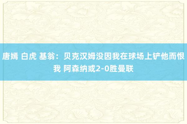 唐嫣 白虎 基翁：贝克汉姆没因我在球场上铲他而恨我 阿森纳或2-0胜曼联