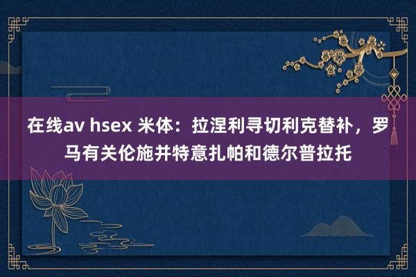 在线av hsex 米体：拉涅利寻切利克替补，罗马有关伦施并特意扎帕和德尔普拉托