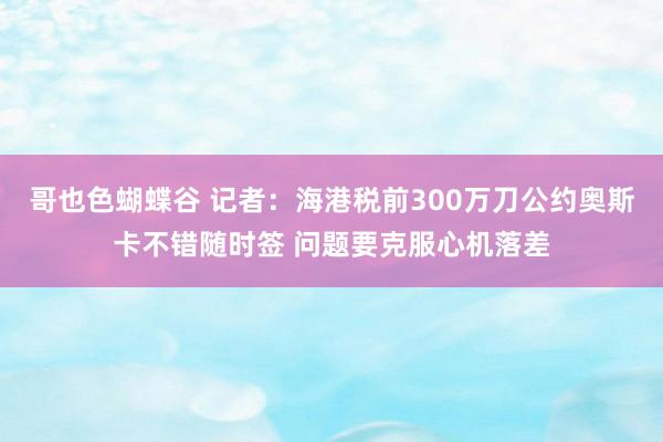 哥也色蝴蝶谷 记者：海港税前300万刀公约奥斯卡不错随时签 问题要克服心机落差