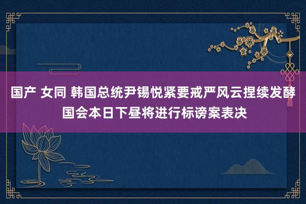 国产 女同 韩国总统尹锡悦紧要戒严风云捏续发酵 国会本日下昼将进行标谤案表决