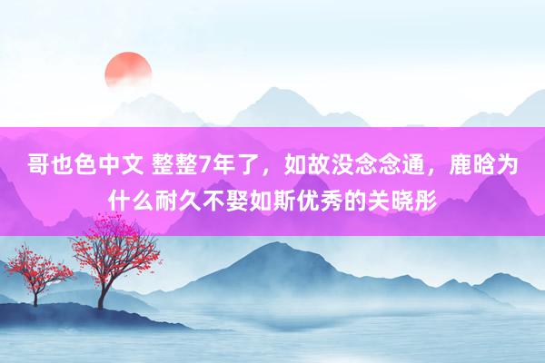 哥也色中文 整整7年了，如故没念念通，鹿晗为什么耐久不娶如斯优秀的关晓彤