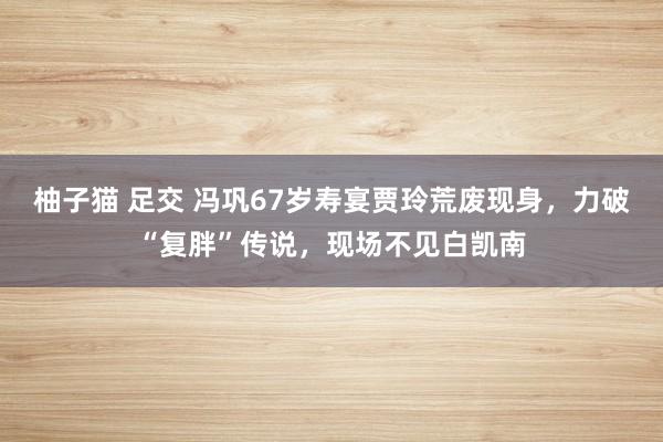 柚子猫 足交 冯巩67岁寿宴贾玲荒废现身，力破“复胖”传说，现场不见白凯南