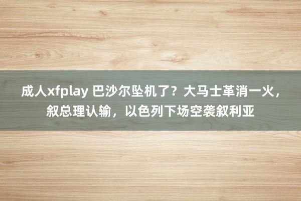 成人xfplay 巴沙尔坠机了？大马士革消一火，叙总理认输，以色列下场空袭叙利亚