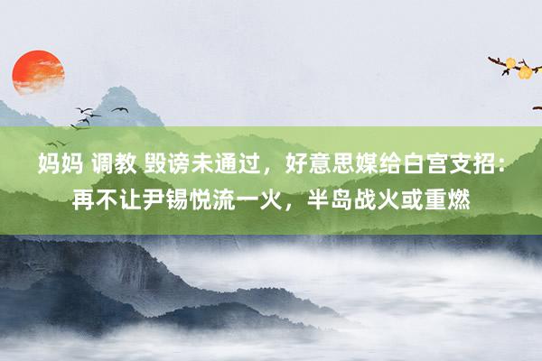 妈妈 调教 毁谤未通过，好意思媒给白宫支招：再不让尹锡悦流一火，半岛战火或重燃