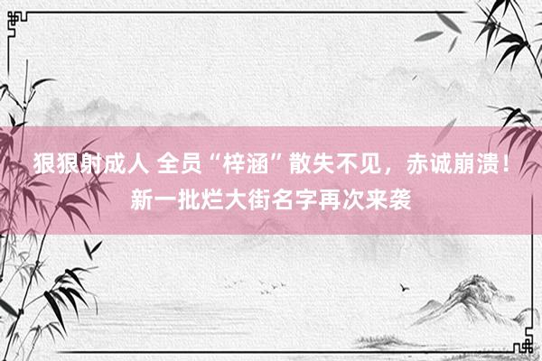 狠狠射成人 全员“梓涵”散失不见，赤诚崩溃！新一批烂大街名字再次来袭