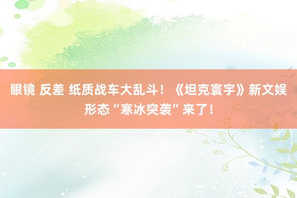 眼镜 反差 纸质战车大乱斗！《坦克寰宇》新文娱形态“寒冰突袭”来了！