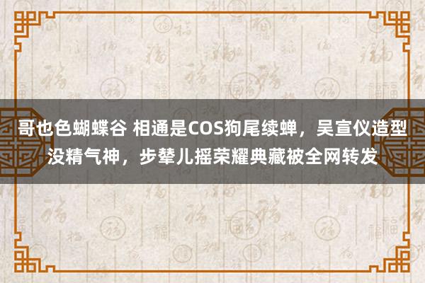 哥也色蝴蝶谷 相通是COS狗尾续蝉，吴宣仪造型没精气神，步辇儿摇荣耀典藏被全网转发