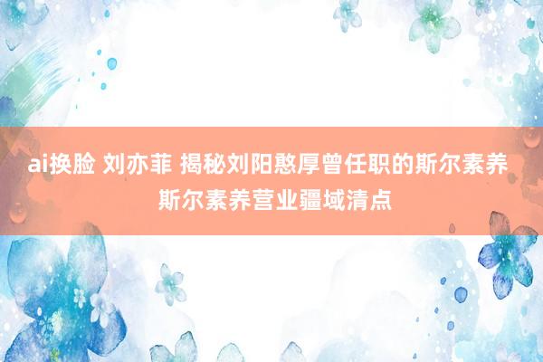 ai换脸 刘亦菲 揭秘刘阳憨厚曾任职的斯尔素养  斯尔素养营业疆域清点