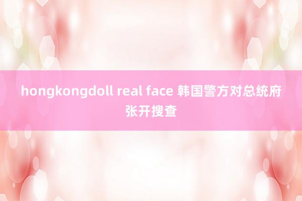 hongkongdoll real face 韩国警方对总统府张开搜查