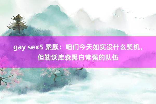 gay sex5 索默：咱们今天如实没什么契机，但勒沃库森黑白常强的队伍