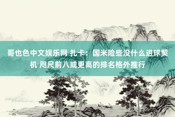 哥也色中文娱乐网 扎卡：国米险些没什么进球契机 咫尺前八或更高的排名格外推行