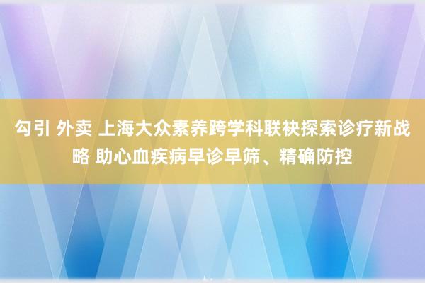 勾引 外卖 上海大众素养跨学科联袂探索诊疗新战略 助心血疾病早诊早筛、精确防控