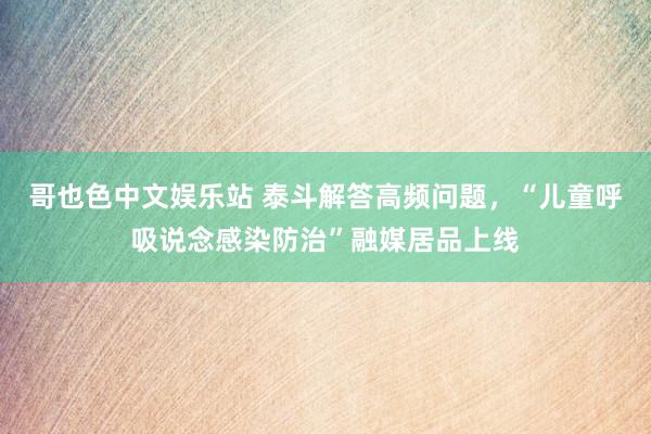 哥也色中文娱乐站 泰斗解答高频问题，“儿童呼吸说念感染防治”融媒居品上线