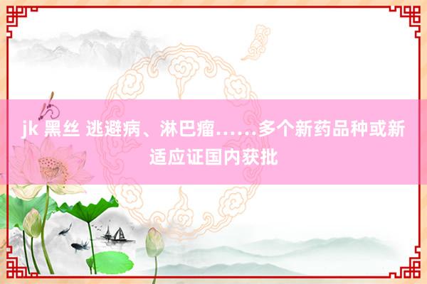 jk 黑丝 逃避病、淋巴瘤……多个新药品种或新适应证国内获批