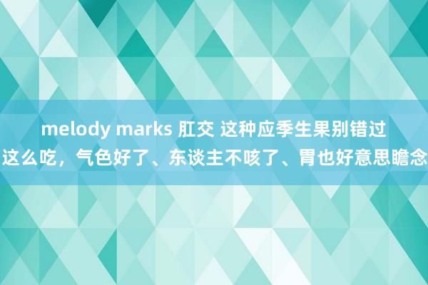 melody marks 肛交 这种应季生果别错过，这么吃，气色好了、东谈主不咳了、胃也好意思瞻念了