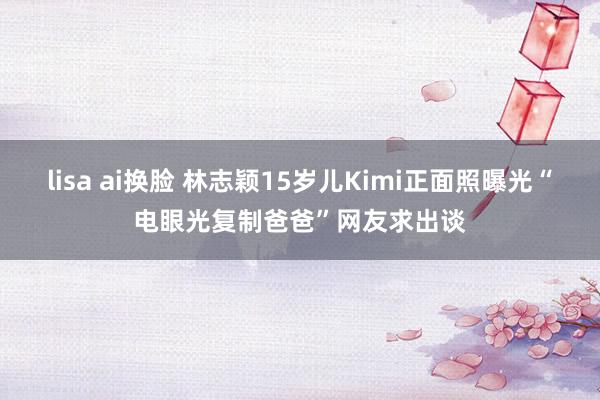 lisa ai换脸 林志颖15岁儿Kimi正面照曝光“电眼光复制爸爸”网友求出谈