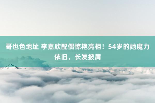 哥也色地址 李嘉欣配偶惊艳亮相！54岁的她魔力依旧，长发披肩