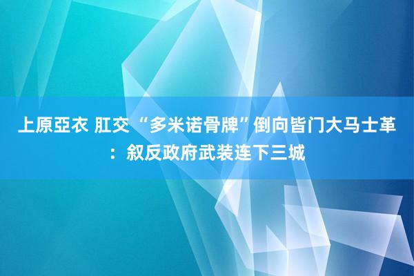 上原亞衣 肛交 “多米诺骨牌”倒向皆门大马士革：叙反政府武装连下三城