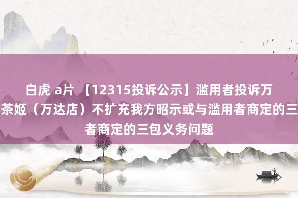 白虎 a片 【12315投诉公示】滥用者投诉万达广场霸王茶姬（万达店）不扩充我方昭示或与滥用者商定的三包义务问题