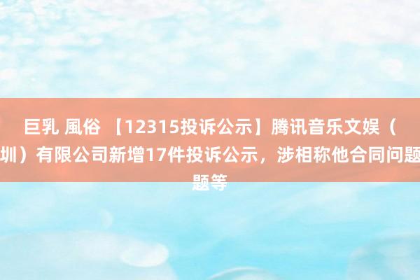 巨乳 風俗 【12315投诉公示】腾讯音乐文娱（深圳）有限公司新增17件投诉公示，涉相称他合同问题等